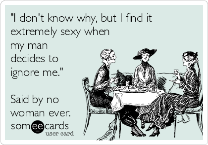 "I don't know why, but I find it
extremely sexy when
my man
decides to
ignore me."

Said by no
woman ever.