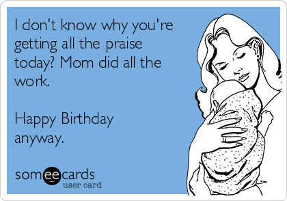 I don't know why you're
getting all the praise
today? Mom did all the
work.

Happy Birthday
anyway.