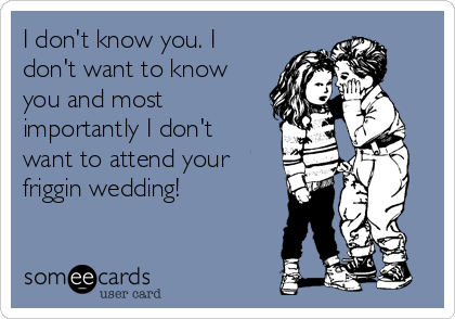 I don't know you. I
don't want to know
you and most
importantly I don't
want to attend your
friggin wedding! 