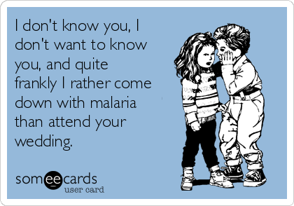 I don't know you, I
don't want to know
you, and quite
frankly I rather come
down with malaria
than attend your
wedding. 