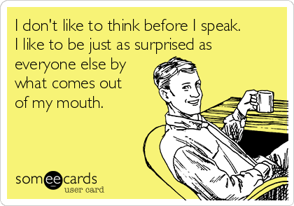I don't like to think before I speak.
I like to be just as surprised as
everyone else by
what comes out
of my mouth.