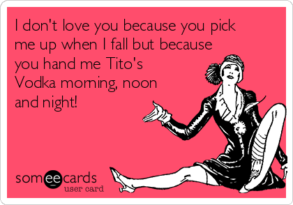 I don't love you because you pick
me up when I fall but because
you hand me Tito's
Vodka morning, noon
and night!