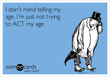 I don't mind telling my
age, I'm just not trying
to ACT my age