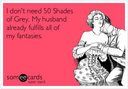 I don't need 50 Shades
of Grey. My husband
already fulfills all of
my fantasies.