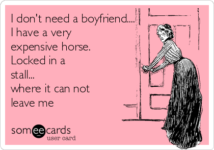 I don't need a boyfriend....
I have a very
expensive horse.
Locked in a
stall...
where it can not
leave me