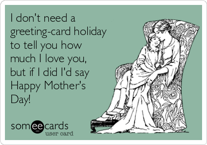 I don't need a
greeting-card holiday
to tell you how
much I love you,
but if I did I'd say
Happy Mother's
Day!