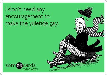 I don't need any
encouragement to
make the yuletide gay.