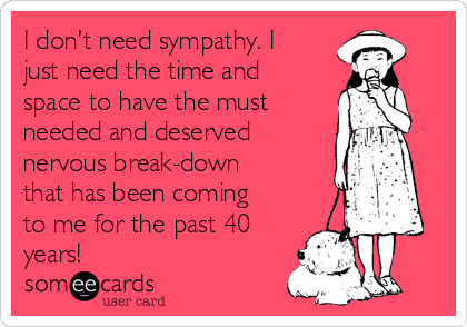 I don't need sympathy. I
just need the time and
space to have the must
needed and deserved
nervous break-down
that has been coming
to me for the past 40
years!