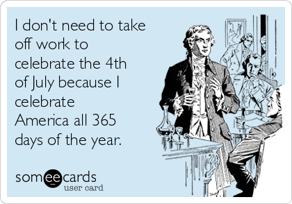 I don't need to take
off work to
celebrate the 4th
of July because I
celebrate
America all 365
days of the year. 
