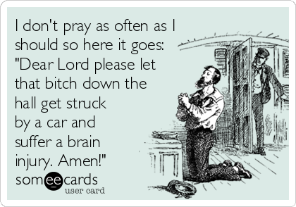 I don't pray as often as I
should so here it goes:
"Dear Lord please let
that bitch down the
hall get struck
by a car and
suffer a brain
injury. Amen!"