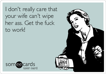 I don't really care that
your wife can't wipe
her ass. Get the fuck
to work!