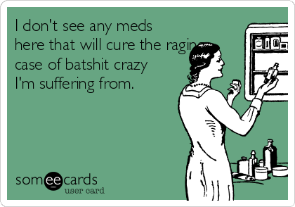 I don't see any meds
here that will cure the raging
case of batshit crazy
I'm suffering from. 