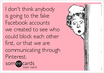 I don't think anybody
is going to the fake
Facebook accounts
we created to see who
could block each other
first, or that we are
communicating through
Pinterest.