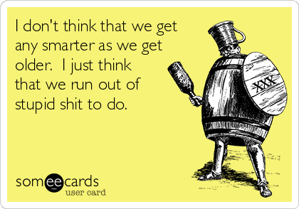 I don't think that we get
any smarter as we get
older.  I just think
that we run out of
stupid shit to do.
