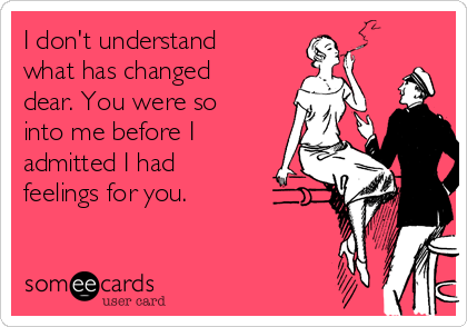 I don't understand
what has changed
dear. You were so
into me before I
admitted I had
feelings for you.