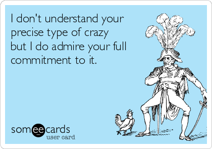 I don't understand your 
precise type of crazy
but I do admire your full
commitment to it.