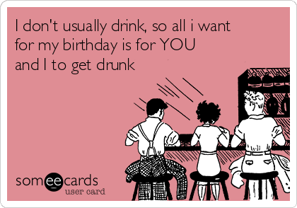 I don't usually drink, so all i want
for my birthday is for YOU
and I to get drunk