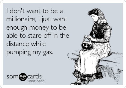 I don't want to be a 
millionaire, I just want
enough money to be
able to stare off in the
distance while
pumping my gas.