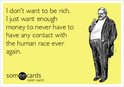 I don't want to be rich.
I just want enough
money to never have to
have any contact with
the human race ever
again.