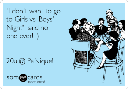 "I don't want to go
to Girls vs. Boys'
Night", said no
one ever! ;)


20u @ PaNique!