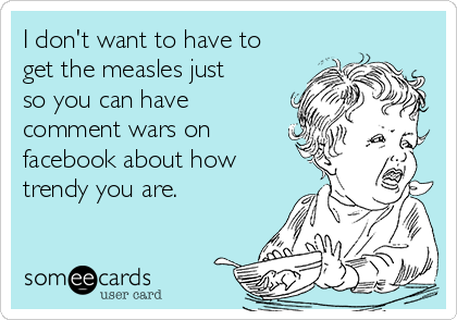 I don't want to have to
get the measles just
so you can have
comment wars on
facebook about how
trendy you are. 