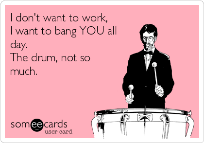 I don't want to work,
I want to bang YOU all
day.
The drum, not so
much.