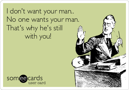 I don't want your man.. 
No one wants your man.
That's why he's still   
         with you!