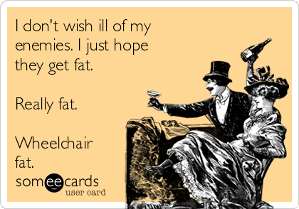 I don't wish ill of my
enemies. I just hope
they get fat. 

Really fat.

Wheelchair
fat. 