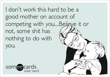 I don't work this hard to be a
good mother on account of
competing with you....Believe it or
not, some shit has
nothing to do with
you. 