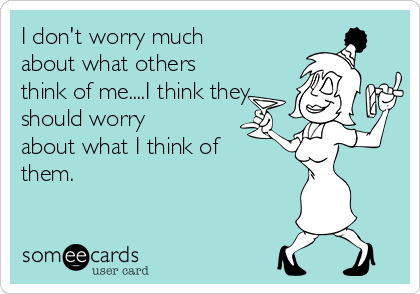 I don't worry much
about what others
think of me....I think they
should worry
about what I think of
them.