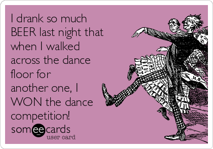I drank so much
BEER last night that
when I walked
across the dance
floor for
another one, I
WON the dance
competition! 