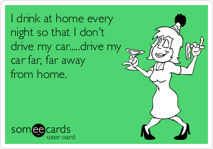 I drink at home every
night so that I don't
drive my car.....drive my
car far, far away
from home.