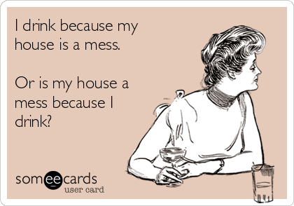 I drink because my
house is a mess.

Or is my house a
mess because I
drink?
