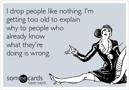 I drop people like nothing. I'm
getting too old to explain
why to people who
already know
what they're
doing is wrong.