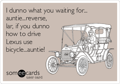 I dunno what you waiting for...
auntie...reverse,
lar, if you dunno
how to drive
Lexus use
bicycle...auntie!