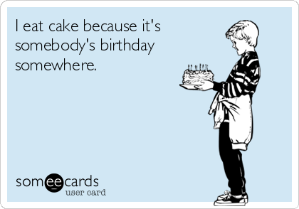 I eat cake because it's
somebody's birthday
somewhere.