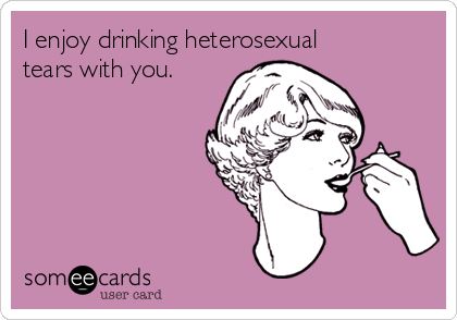 I enjoy drinking heterosexual
tears with you.