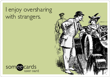 I enjoy oversharing
with strangers.