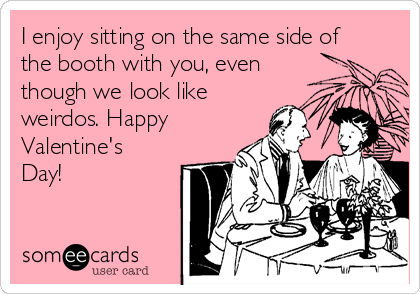 I enjoy sitting on the same side of
the booth with you, even
though we look like
weirdos. Happy
Valentine's
Day!