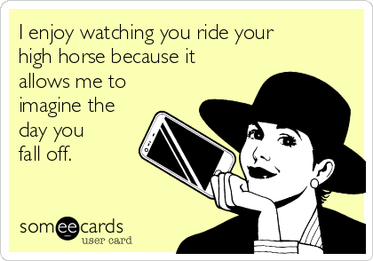 I enjoy watching you ride your
high horse because it
allows me to
imagine the
day you 
fall off.