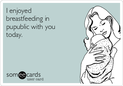 I enjoyed
breastfeeding in
pupublic with you
today.