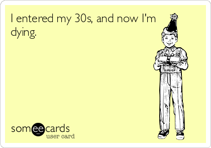 I entered my 30s, and now I'm
dying.