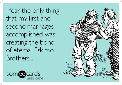 I fear the only thing
that my first and
second marriages
accomplished was
creating the bond
of eternal Eskimo
Brothers...