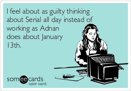 I feel about as guilty thinking
about Serial all day instead of
working as Adnan
does about January
13th.