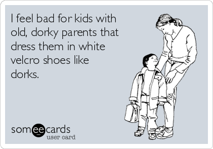 I feel bad for kids with
old, dorky parents that
dress them in white
velcro shoes like
dorks.
