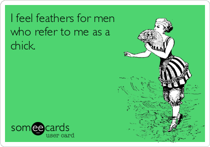 I feel feathers for men
who refer to me as a
chick.