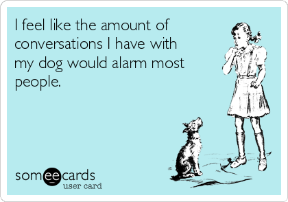 I feel like the amount of
conversations I have with
my dog would alarm most
people.