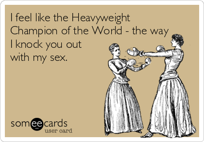 I feel like the Heavyweight
Champion of the World - the way
I knock you out
with my sex.