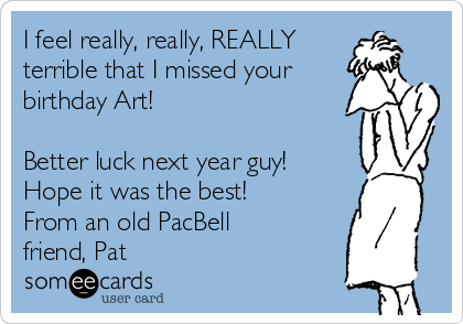 I feel really, really, REALLY
terrible that I missed your
birthday Art!  

Better luck next year guy! 
Hope it was the best! 
From an old PacBell
friend, Pat