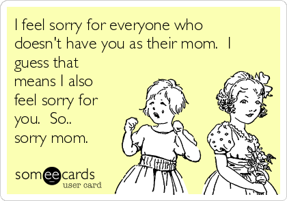 I feel sorry for everyone who
doesn't have you as their mom.  I
guess that
means I also
feel sorry for
you.  So..
sorry mom.